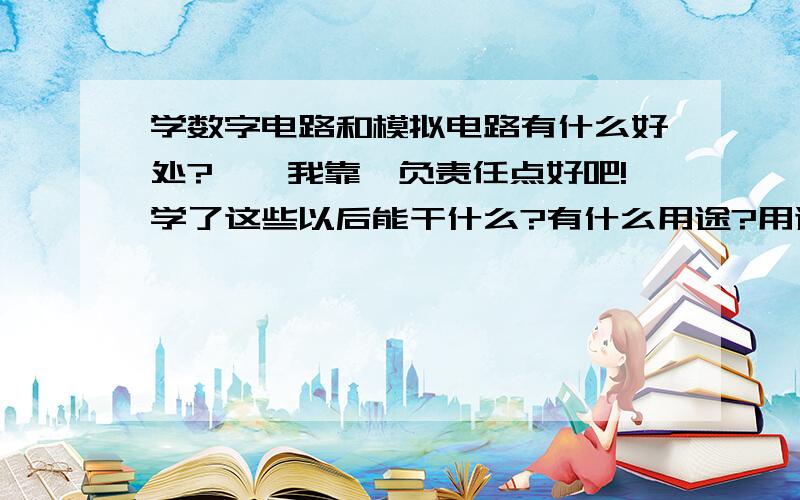 学数字电路和模拟电路有什么好处?、、我靠,负责任点好吧!学了这些以后能干什么?有什么用途?用途在哪些方面?