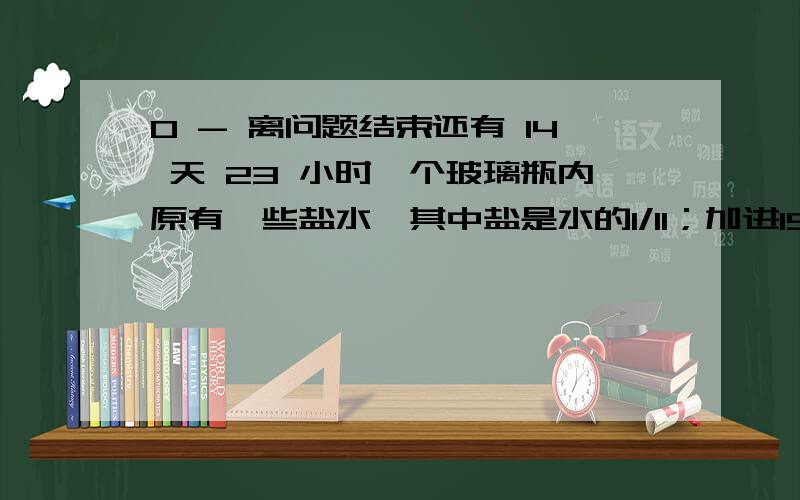 0 - 离问题结束还有 14 天 23 小时一个玻璃瓶内原有一些盐水,其中盐是水的1/11；加进15g盐后,盐占盐水的1/9.瓶内原有盐水多少克?有三袋苹果,一共48个,从第一袋里拿出与第二袋同样多的苹果放