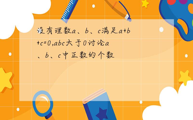 设有理数a、b、c满足a+b+c=0,abc大于0讨论a、b、c中正数的个数