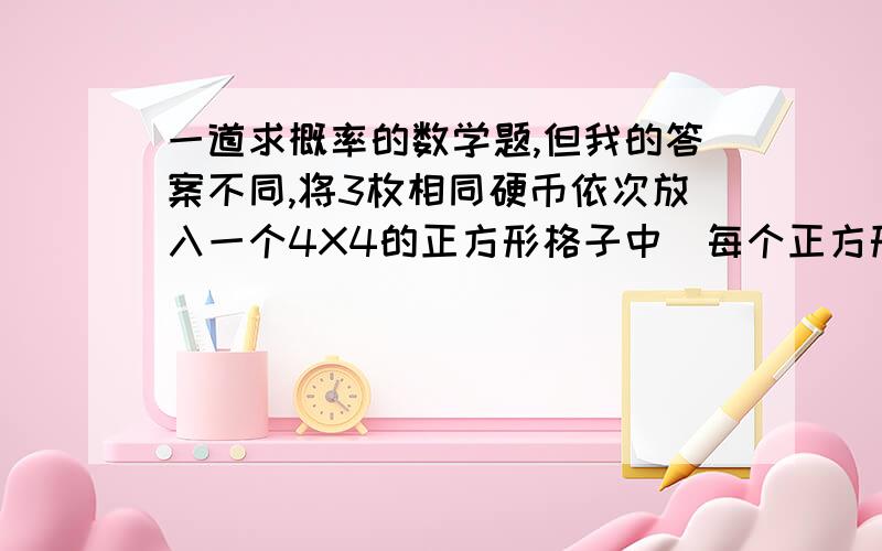 一道求概率的数学题,但我的答案不同,将3枚相同硬币依次放入一个4X4的正方形格子中（每个正方形格子只能放1枚硬币）.求所放的3枚应比重,任意两个都不同行且不同列的概率.16X9X4/16X15X14 即6