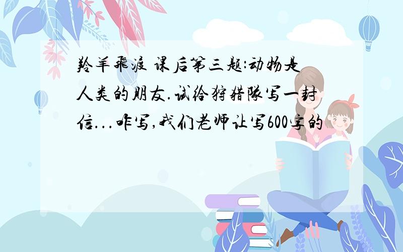 羚羊飞渡 课后第三题:动物是人类的朋友.试给狩猎队写一封信...咋写,我们老师让写600字的