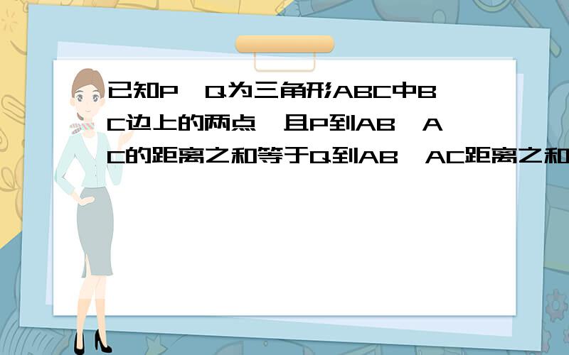 已知P,Q为三角形ABC中BC边上的两点,且P到AB,AC的距离之和等于Q到AB,AC距离之和,求证三角形ABC为等腰三角形