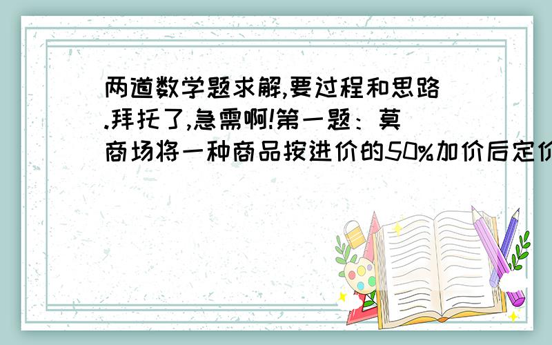 两道数学题求解,要过程和思路.拜托了,急需啊!第一题：莫商场将一种商品按进价的50%加价后定价,然后写上“酬宾”,按定价的80%出售,结果每件商品仍获利20元.这种商品的进价是多少元?第二