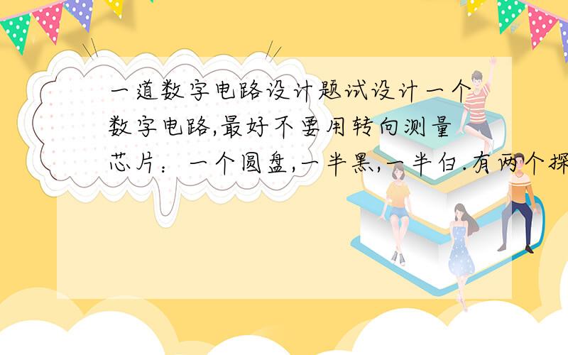 一道数字电路设计题试设计一个数字电路,最好不要用转向测量芯片：一个圆盘,一半黑,一半白.有两个探测器,用1表示白,0表示黑.设计一个电路,可以探测出圆盘是顺时针转动还是逆时针转动.