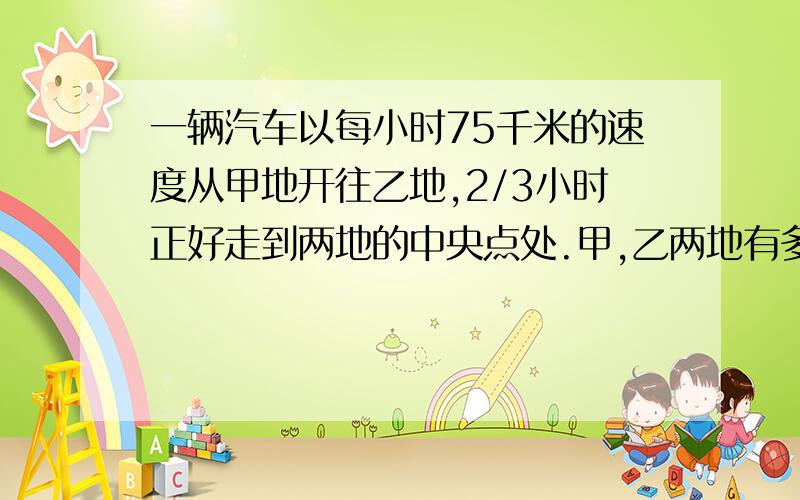 一辆汽车以每小时75千米的速度从甲地开往乙地,2/3小时正好走到两地的中央点处.甲,乙两地有多远