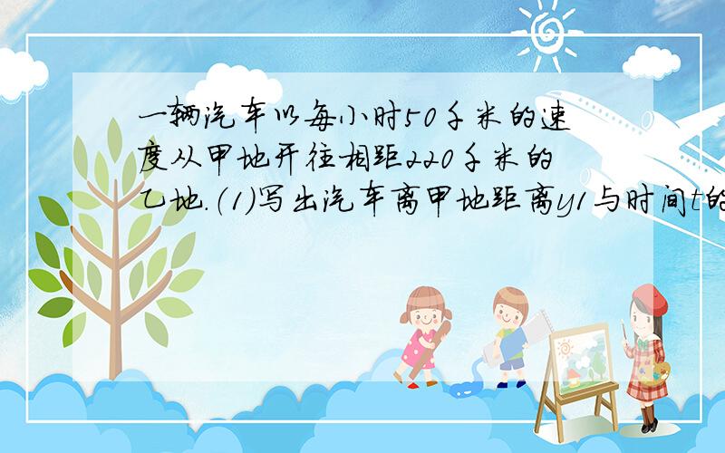 一辆汽车以每小时50千米的速度从甲地开往相距220千米的乙地.（1）写出汽车离甲地距离y1与时间t的函数关系,并画出该函数的图象.（2）写出汽车离乙地的距离y2与时间t的函数关系,并画出该