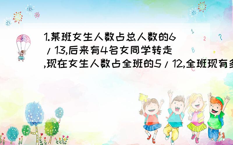 1.某班女生人数占总人数的6/13,后来有4名女同学转走,现在女生人数占全班的5/12,全班现有多少人?2.甲容器中有纯酒精11L,乙容器中有水15L,先将甲容器中的一部分纯酒精倒入乙容器,再将乙容器