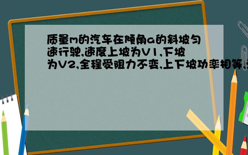 质量m的汽车在倾角a的斜坡匀速行驶,速度上坡为V1,下坡为V2,全程受阻力不变,上下坡功率相等,汽车的功率等于