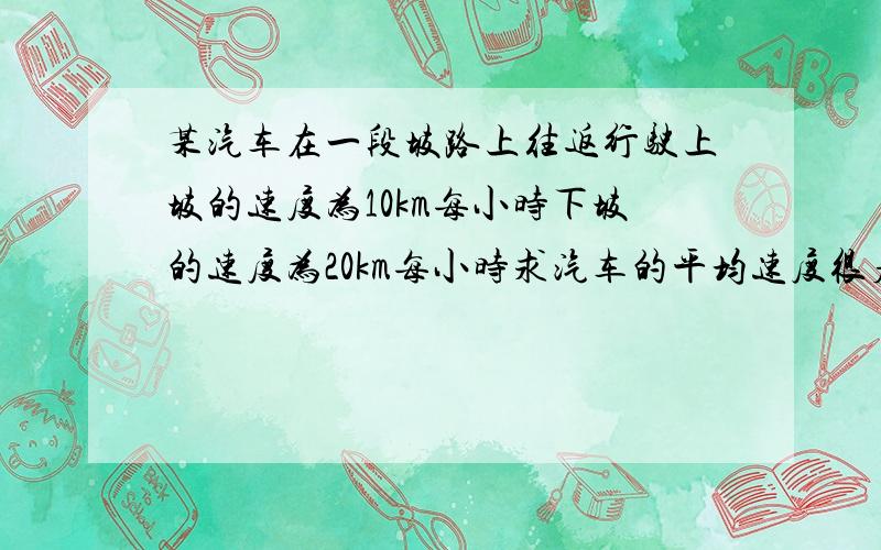 某汽车在一段坡路上往返行驶上坡的速度为10km每小时下坡的速度为20km每小时求汽车的平均速度很着急帮帮忙