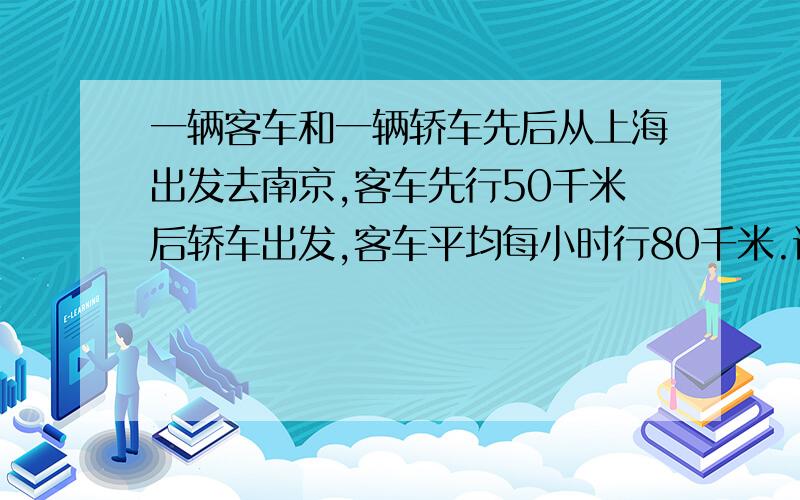 一辆客车和一辆轿车先后从上海出发去南京,客车先行50千米后轿车出发,客车平均每小时行80千米.详情见下一辆客车和一辆轿车先后从上海出发去南京,客车先行50千米后轿车出发,客车平均每