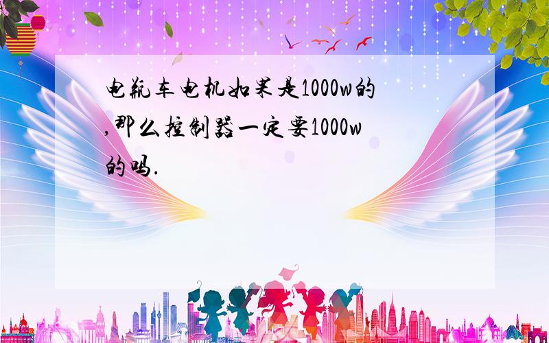 电瓶车电机如果是1000w的,那么控制器一定要1000w的吗.