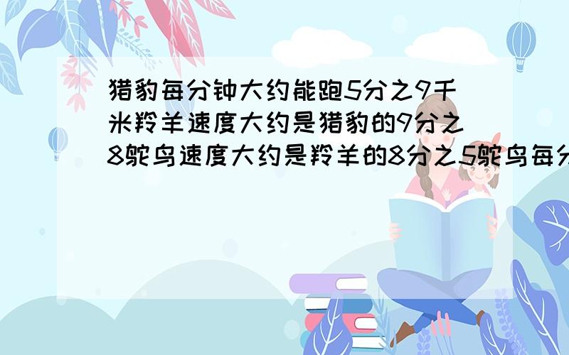 猎豹每分钟大约能跑5分之9千米羚羊速度大约是猎豹的9分之8鸵鸟速度大约是羚羊的8分之5鸵鸟每分钟大约能跑多少千米?