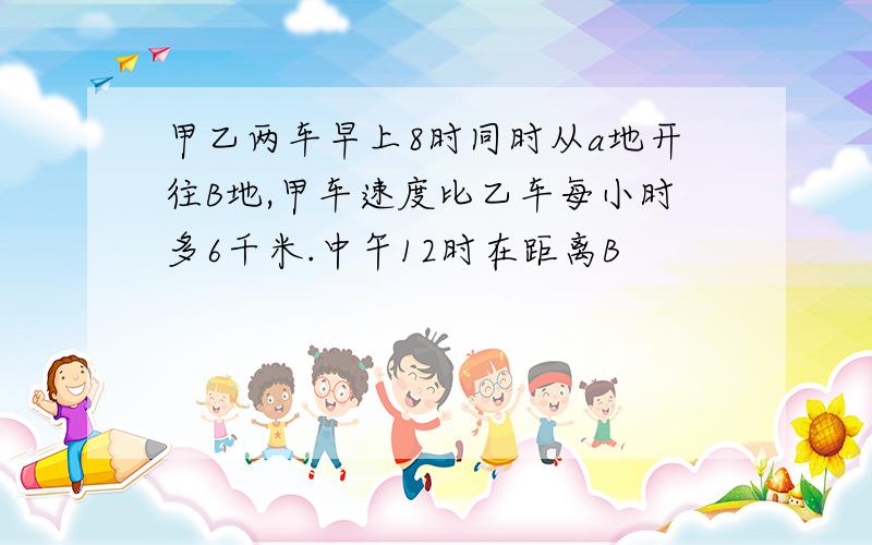 甲乙两车早上8时同时从a地开往B地,甲车速度比乙车每小时多6千米.中午12时在距离B