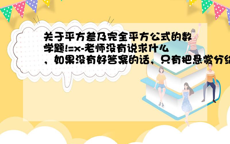 关于平方差及完全平方公式的数学题!=x-老师没有说求什么，如果没有好答案的话，只有把悬赏分给孤独安河了