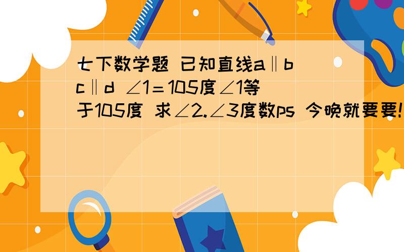 七下数学题 已知直线a‖b c‖d ∠1＝105度∠1等于105度 求∠2.∠3度数ps 今晚就要要!  图我画不出来  不知道怎么回事