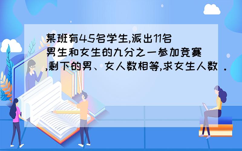 某班有45名学生,派出11名男生和女生的九分之一参加竞赛,剩下的男、女人数相等,求女生人数 .