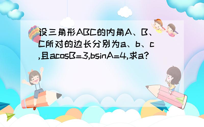 设三角形ABC的内角A、B、C所对的边长分别为a、b、c,且acosB=3,bsinA=4,求a?