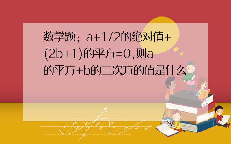 数学题；a+1/2的绝对值+(2b+1)的平方=0,则a的平方+b的三次方的值是什么