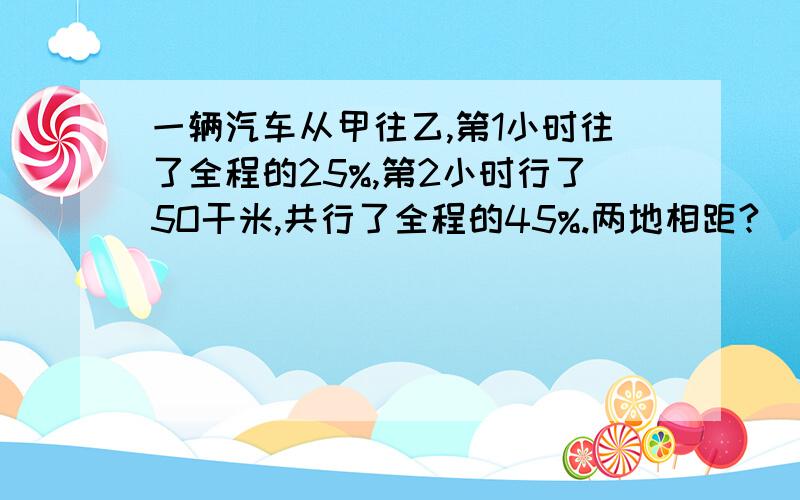 一辆汽车从甲往乙,第1小时往了全程的25%,第2小时行了5O干米,共行了全程的45%.两地相距?