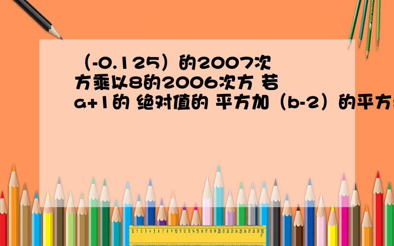 （-0.125）的2007次方乘以8的2006次方 若 a+1的 绝对值的 平方加（b-2）的平方=0 求a 、b是（-0.125）的2007次方乘以8的2006次方若 a+1的 绝对值的 平方加（b-2）的平方=0 求a 、b是