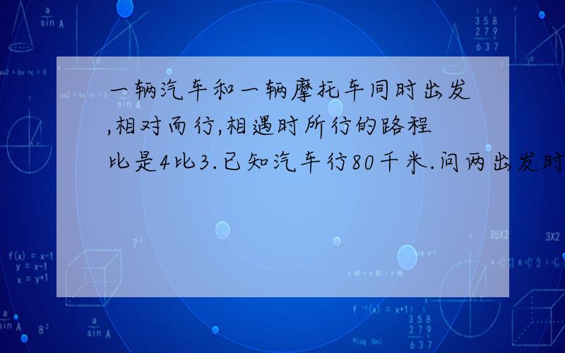 一辆汽车和一辆摩托车同时出发,相对而行,相遇时所行的路程比是4比3.已知汽车行80千米.问两出发时相距多问两车出发时相距多少千米?