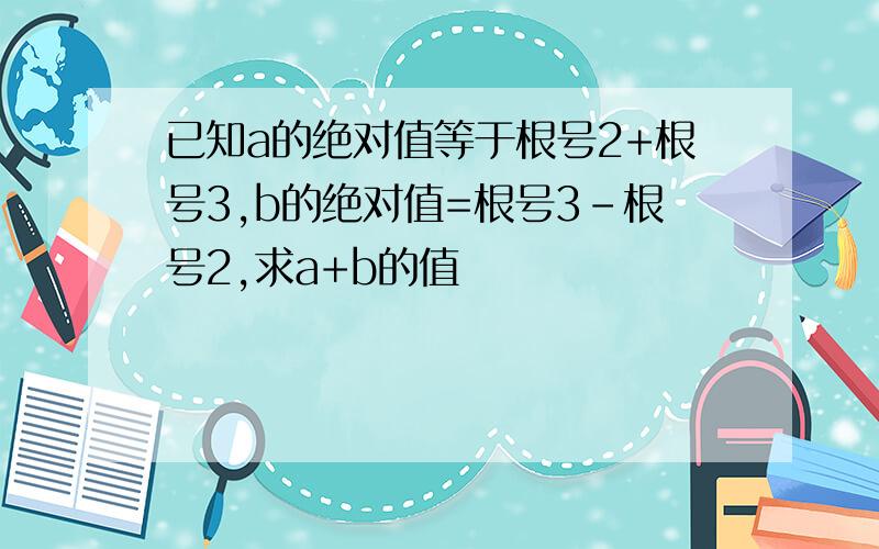 已知a的绝对值等于根号2+根号3,b的绝对值=根号3-根号2,求a+b的值