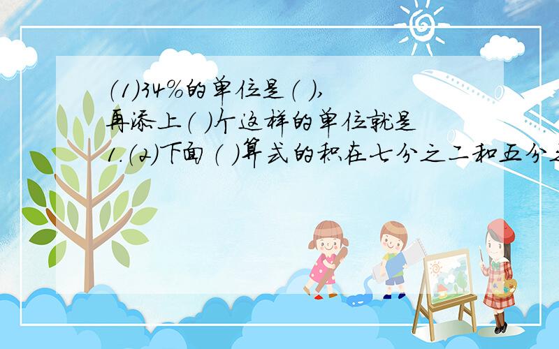 （1）34%的单位是（ ）,再添上（ ）个这样的单位就是1.（2）下面（ ）算式的积在七分之二和五分之四之间.a七分之二乘以四分之三b五分之四乘以七分之八c五分之四乘以二d七分之二乘以五分