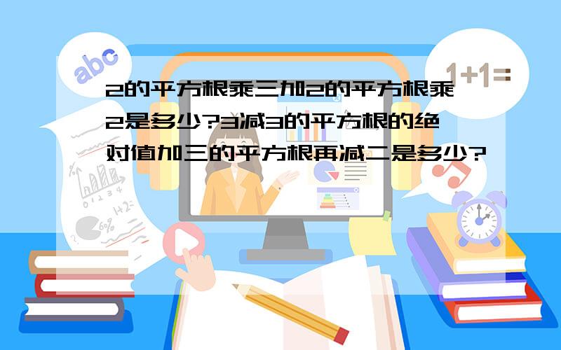 2的平方根乘三加2的平方根乘2是多少?3减3的平方根的绝对值加三的平方根再减二是多少?