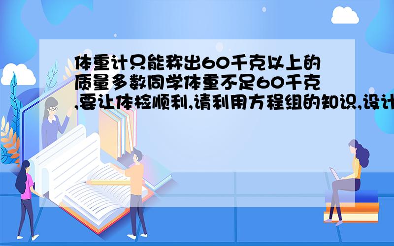 体重计只能称出60千克以上的质量多数同学体重不足60千克,要让体检顺利,请利用方程组的知识,设计一套方