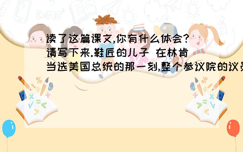 读了这篇课文,你有什么体会?请写下来.鞋匠的儿子 在林肯当选美国总统的那一刻,整个参议院的议员们都感到尴尬,因为林肯的父亲是个鞋匠.当时美国的参议员大部分出身于名门望族,自认为