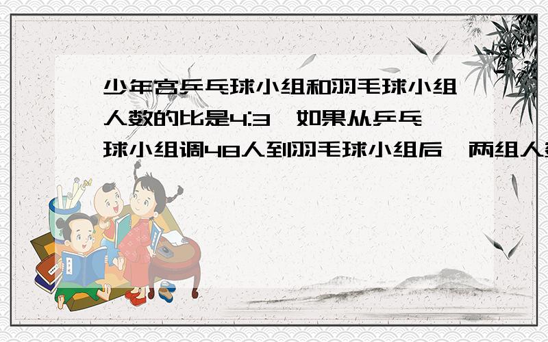 少年宫乒乓球小组和羽毛球小组人数的比是4:3,如果从乒乓球小组调48人到羽毛球小组后,两组人数的比是2:3问乒乓球、羽毛球小组各有多少人?问乒乓球、羽毛球小组各有多少人?用方程