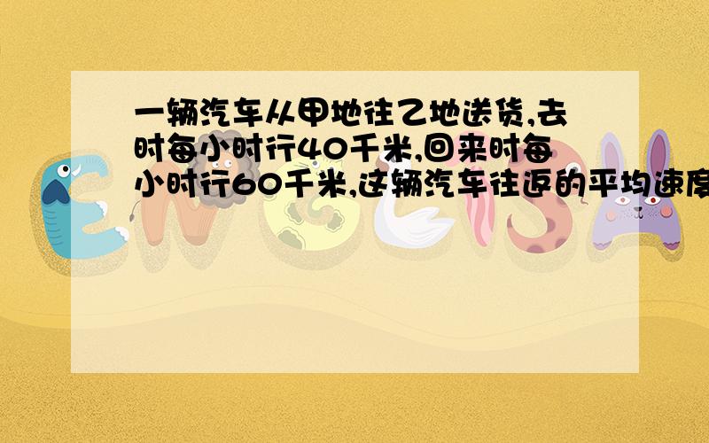 一辆汽车从甲地往乙地送货,去时每小时行40千米,回来时每小时行60千米,这辆汽车往返的平均速度是几千米按小学的思路