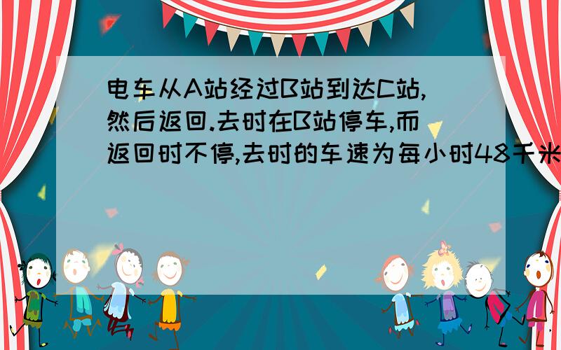 电车从A站经过B站到达C站,然后返回.去时在B站停车,而返回时不停,去时的车速为每小时48千米.去时A...电车从A站经过B站到达C站,然后返回.去时在B站停车,而返回时不停,去时的车速为每小时48千