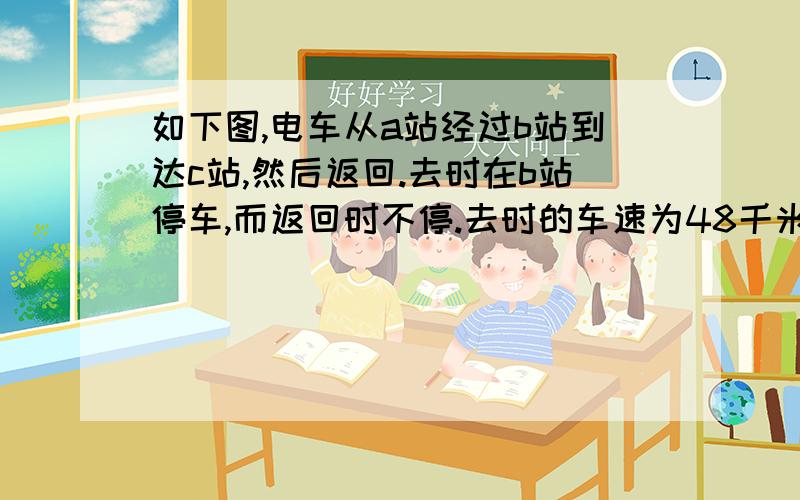 如下图,电车从a站经过b站到达c站,然后返回.去时在b站停车,而返回时不停.去时的车速为48千米/时.一共有三小题.