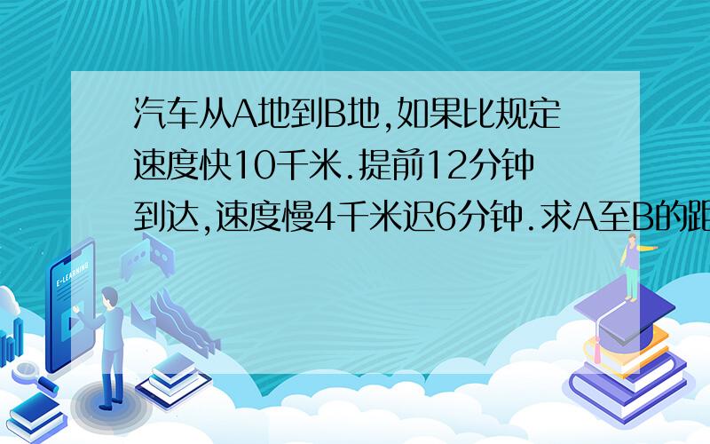 汽车从A地到B地,如果比规定速度快10千米.提前12分钟到达,速度慢4千米迟6分钟.求A至B的距离.