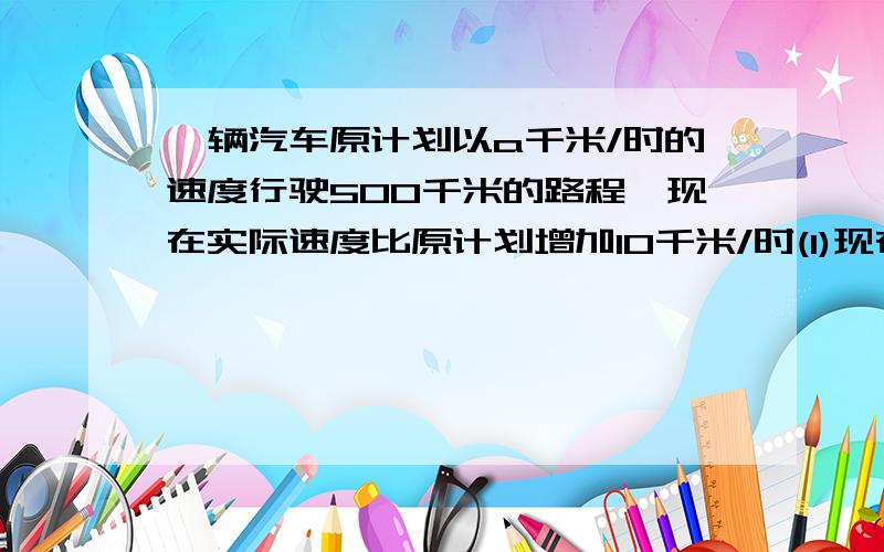 一辆汽车原计划以a千米/时的速度行驶500千米的路程,现在实际速度比原计划增加10千米/时(1)现在行驶完全程需多少时间?（2）比原计划少用多少时间?