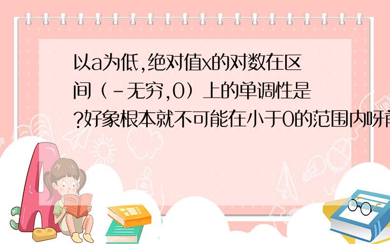 以a为低,绝对值x的对数在区间（-无穷,0）上的单调性是?好象根本就不可能在小于0的范围内呀前提0