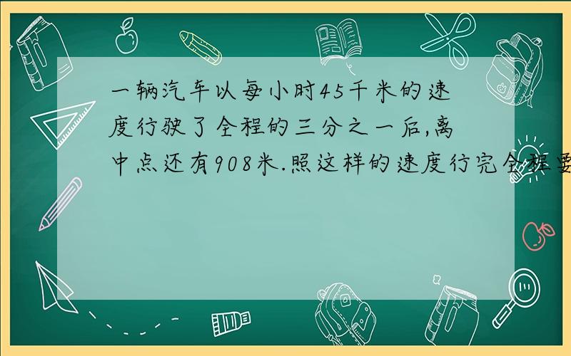 一辆汽车以每小时45千米的速度行驶了全程的三分之一后,离中点还有908米.照这样的速度行完全程要几小时?要用算式.