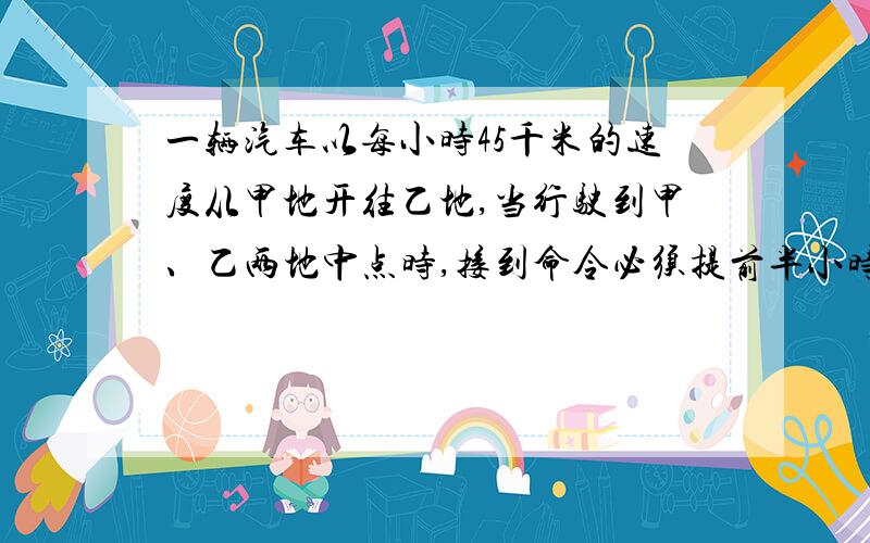 一辆汽车以每小时45千米的速度从甲地开往乙地,当行驶到甲、乙两地中点时,接到命令必须提前半小时到达乙地,于是他将行驶速度每小时提高15千米,这样恰好按要求到达乙地.求甲、乙两地的