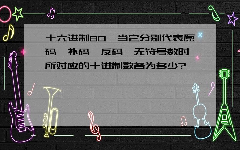 十六进制80,当它分别代表原码、补码、反码、无符号数时,所对应的十进制数各为多少?