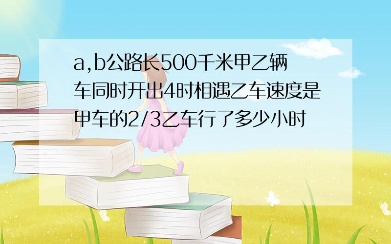 a,b公路长500千米甲乙辆车同时开出4时相遇乙车速度是甲车的2/3乙车行了多少小时