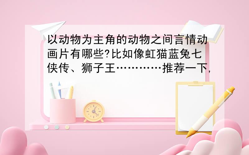 以动物为主角的动物之间言情动画片有哪些?比如像虹猫蓝兔七侠传、狮子王…………推荐一下,