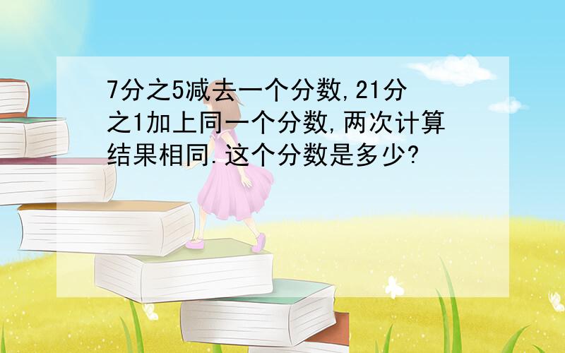 7分之5减去一个分数,21分之1加上同一个分数,两次计算结果相同.这个分数是多少?