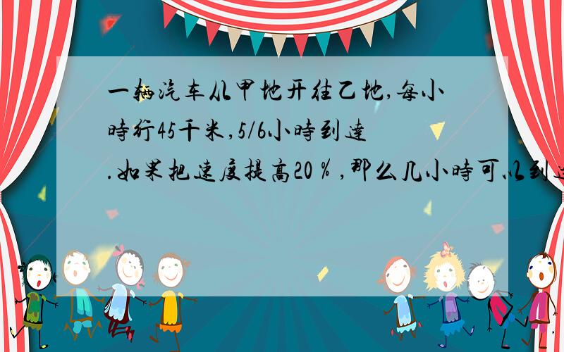 一辆汽车从甲地开往乙地,每小时行45千米,5/6小时到达.如果把速度提高20％,那么几小时可以到达?一辆汽车从甲地开往乙地，每小时行45千米，6/5小时到达。那么几小时可以到达？