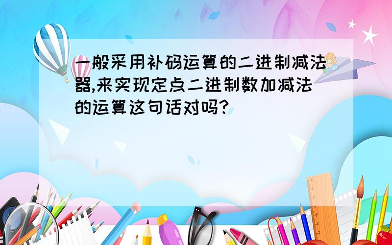 一般采用补码运算的二进制减法器,来实现定点二进制数加减法的运算这句话对吗?