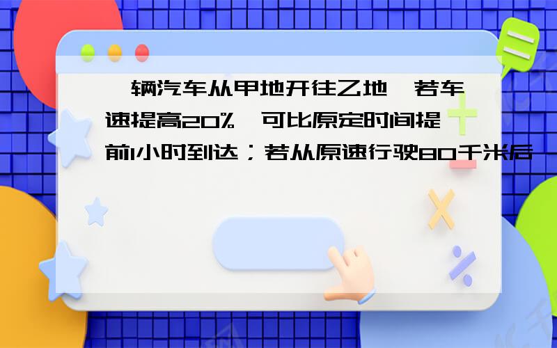 一辆汽车从甲地开往乙地,若车速提高20%,可比原定时间提前1小时到达；若从原速行驶80千米后,则可以提前40分钟到达,甲乙两地相距多少?