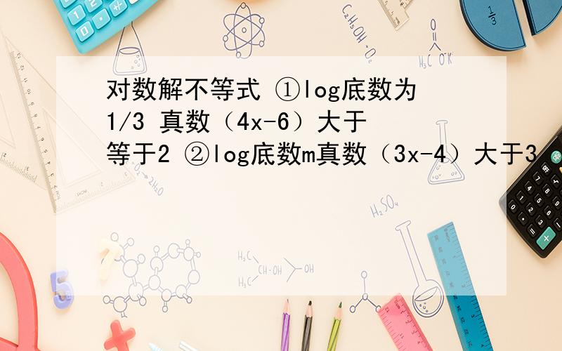 对数解不等式 ①log底数为1/3 真数（4x-6）大于等于2 ②log底数m真数（3x-4）大于3