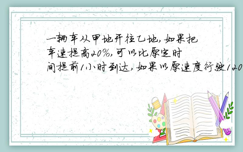 一辆车从甲地开往乙地,如果把车速提高20%,可以比原定时间提前1小时到达,如果以原速度行驶120千米后,再将车速提高25%,可以提前40分钟到达乙地,那么,甲,乙两地相距多少千米?