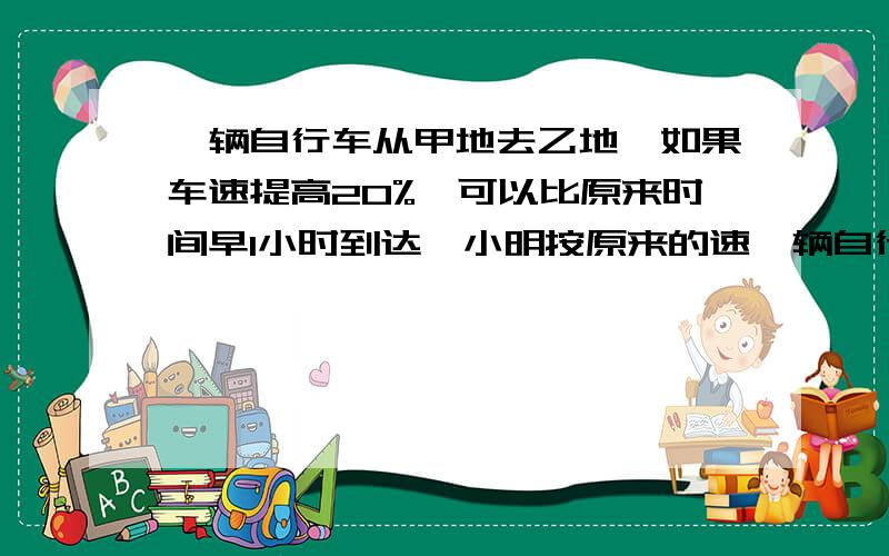 一辆自行车从甲地去乙地,如果车速提高20%,可以比原来时间早1小时到达,小明按原来的速一辆自行车从甲地去乙地,如果车速提高20%,可以比原来时间早1小时到达,小明按原来的速度后,再将车速