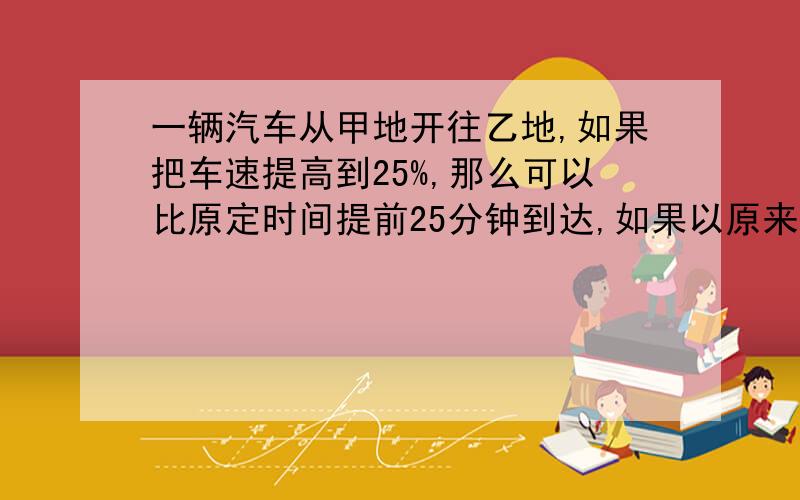 一辆汽车从甲地开往乙地,如果把车速提高到25%,那么可以比原定时间提前25分钟到达,如果以原来速度行驶80千米后再将速度提高到1/3,那么可以提前10分钟到达乙地,求甲乙的距离